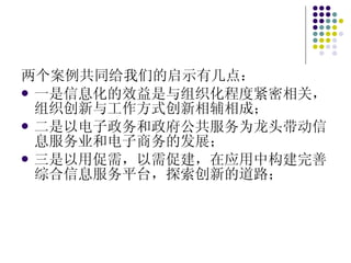 两个案例共同给我们的启示有几点： 一是信息化的效益是与组织化程度紧密相关，组织创新与工作方式创新相辅相成； 二是以电子政务和政府公共服务为龙头带动信息服务业和电子商务的发展； 三是以用促需，以需促建，在应用中构建完善综合信息服务平台，探索创新的道路； 