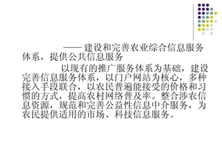 —— 建设和完善农业综合信息服务体系，提供公共信息服务 以现有的推广服务体系为基础，建设完善信息服务体系，以门户网站为核心，多种接入手段联合，以农民普遍能接受的价格和习惯的方式，提高农村网络普及率。整合涉农信息资源，规范和完善公益性信息中介服务，为农民提供适用的市场、科技信息服务。 