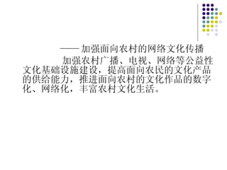 —— 加强面向农村的网络文化传播 加强农村广播、电视、网络等公益性文化基础设施建设，提高面向农民的文化产品的供给能力，推进面向农村的文化作品的数字化、网络化，丰富农村文化生活。 