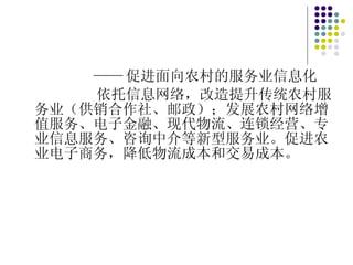 —— 促进面向农村的服务业信息化 依托信息网络，改造提升传统农村服务业（供销合作社、邮政）；发展农村网络增值服务、电子金融、现代物流、连锁经营、专业信息服务、咨询中介等新型服务业。促进农业电子商务，降低物流成本和交易成本。 