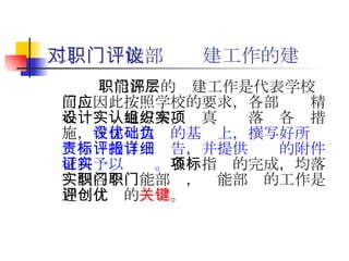二、对职能部门评建工作的建议   职能部门的评建工作是代表学校层面，因此按照学校的要求，各部门应精心设计实施方案，认真组织落实各项措施， 在建设达优的基础上，撰写好所负责指标的自评报告，并提供详细的附件材料予以证实。 各项指标的完成，均落实到各个职能部门，职能部门的工作是迎评创优的 关键 。   