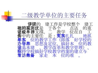 二级教学单位的主要任务 学院的评建工作是学校整个评建工作的基础，是对于各个观测点达优的重要佐证和支撑。二级教学单位在自评工作中的主要任务是： 更加扎扎实实地抓好本单位的教学工作（即落实好学校的办学指导思想及定位，搞好本单位的教学基本建设、教学改革和教学管理）、支持学校搞好学校教学档案的建立与积累、做好专家走访本单位的准备。   