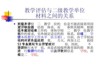 教学评估与二级教学单位 材料之间的关系 但是，学校对二级教学单位的评估是不能直接套用国家对学校的评估指标体系，而应该参照其精神，根据二级教学单位工作的规律和学校对二级教学单位教学工作的要求，另外制定适宜的指标体系，即 《二级学院本科教学工作水平评估方案》 。目前，由于学校面临的时间紧迫，任务重，压力大，再加上已经对我校 53 个本科专业进行了首轮专业评估，因此，暂时不对学院进行水平评估，而是直接按照教育部的指标体系，进行 全校性的模拟评估 ，这次评估是针对 学校 ，而不是二级 学院 。   