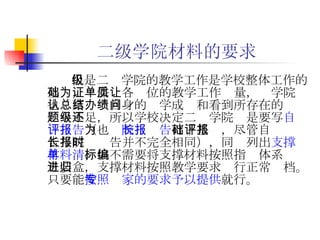 二级学院材料的要求 但是二级学院的教学工作是学校整体工作的基础，为保证各单位的教学工作质量，让学院也认真总结自身的办学成绩和看到所存在的问题与不足，所以学校决定二级学院还是要写 自评报告 （也为 院长报告 打下基础，尽管自评报告与院长报告并不完全相同），同时列出 支撑材料清单 ，但不需要将支撑材料按照指标体系编目装盒，支撑材料按照教学要求进行正常归档。只要能 按照专家的要求予以提供 就行。 