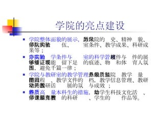 学院的亮点建设 学院整体面貌的展示， 如学院的历史、精神风貌、学院的名师队伍、实验室条件、教学成果、科研成果等； 学院的办学条件与实验室的科学管理 ， 硬件与软件的展示度，要能够留下足够的痕迹、物证和体现育人氛围，避免千篇一律； 学院与教研室的教学管理 ，如悬挂院级教学质量监控流程图、教学文件的归档，教学信息管理、教研室的教研活动开展的氛围与成效 ； 培养高质量本科生的措施 ， 如学生科技文化活动、学生参与教师的科研课题、学生的竞赛作品等。 