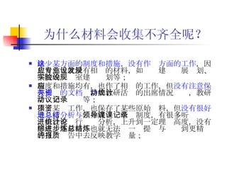 为什么材料会收集不齐全呢？ 缺少某方面的制度和措施，没有作这方面的工作 ，因此自然也就没有相应的材料，如专业建设发展规划、学院的实验室建设规划等； 制度和措施均有，也作了相应的工作，但 没有注意保存相关的文档资料 ，如教研活动的出席情况统计，教研活动会议记录等； 作了某项工作，也保存了某些原始资料，但 没有很好地进行分析与总结 ，如院领导听课制度，有很多听课记录，但没有进行统计分析，上升到一定理论高度，没有形成综述材料，也就无法进一步提炼与总结到更精炼的自评报告中去反映教学质量；   