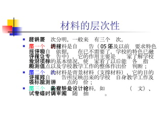 材料的层次性 材料要层次分明，一般来讲有三个层次。 第一个层次 的材料是自评报告（ 05 年及以前还要求特色报告和自评依据，现在已不需要了，学校的特色已融合在自评报告中），它的作用主要是让专家了解学校教学工作的基本情况，使专家看了以后能对各项指标的观测点以及学校教学工作的整体作出价值判断； 第二个层次 的材料是背景材料（支撑材料），它的目的是支撑自评报告所反映出来的学校对自身教学工作及各项指标和观测点的评价； 第三个层次 的材料是备查材料，如毕业设计（论文）、试卷等，供专家组随时抽调审阅。 