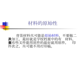 材料的原始性 背景材料尽可能是 原始材料 ，不要做二次加工，最好就是学校档案中的有关材料，如有些文件能用原件的最好就用原件，复印件次之，尽可能不用打印稿。 
