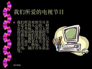 我们所爱的电视节目 我们所喜欢的节目并不是不得人心的。财富大考场、智力大冲浪等知识性较强的节目都是我们热忠的。而且，我们平时也只是喜欢收看有关音乐的节目。例如：音乐在线，越洋音乐杂志等。 