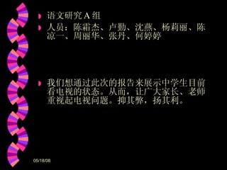 语文研究 A 组 人员：陈霜杰、卢勤、沈燕、杨莉丽、陈凉一、周丽华、张丹、何婷婷 我们想通过此次的报告来展示中学生目前看电视的状态。从而，让广大家长、老师重视起电视问题。抑其弊，扬其利。 