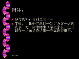 附注： 参考资料：百科全书…… 步骤：讨论研究题目 — 制定方案 — 做调查表 — 对二附中师生（学生家长）进行调查 — 纪录调查结果 — 完成调查报告。 