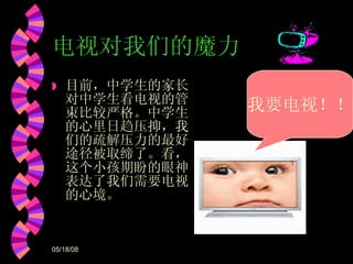 电视对我们的魔力 目前，中学生的家长对中学生看电视的管束比较严格。中学生的心里日趋压抑，我们的疏解压力的最好途径被取缔了。看，这个小孩期盼的眼神表达了我们需要电视的心境。 我要电视！！ 