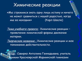 Химические реакции «Мы стремимся знать одну лишь истину и ничего не может сравниться с нашей радостью, когда мы ее находим»  (Карл Шееле) Тема учебного проекта  : Химические реакции – проявление химической формы движения материи. Творческое название :  Химические реакции и мое понимание действительности. Автор  : Савирко Ангелина Геннадьевна, учитель химии Красноярской Мариинской гимназии 