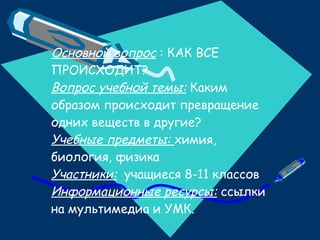 Основной вопрос  : КАК ВСЕ ПРОИСХОДИТ? Вопрос учебной темы:  Каким образом происходит превращение одних веществ в другие? Учебные предметы:  химия, биология, физика Участники:   учащиеся 8-11 классов Информационные ресурсы:  ссылки на мультимедиа и УМК. 