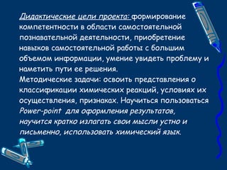 Дидактические цели проекта:  формирование компетентности в области самостоятельной   познавательной деятельности, приобретение навыков самостоятельной работы с большим объемом информации, умение увидеть проблему и наметить пути ее решения. Методические задачи: освоить представления о классификации химических реакций, условиях их осуществления, признаках. Научиться пользоваться  Power-point  для оформления результатов, научится кратко излагать свои мысли устно и письменно, использовать химический язык. 