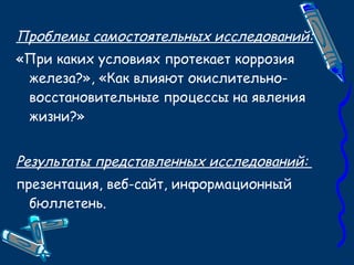 Проблемы самостоятельных исследований: «При каких условиях протекает коррозия железа?», «Как влияют окислительно-восстановительные процессы на явления жизни?» Результаты представленных исследований:  презентация, веб-сайт, информационный бюллетень. 