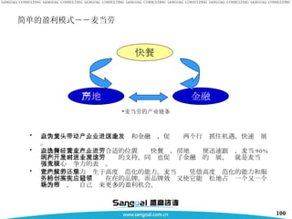 简单的盈利模式－－麦当劳 以快餐业为龙头，带动房地产业和金融业，促进这两个行业抓住机遇，快速发展。 以快餐业来定点，选择合适的位置经营快餐业，房地产业便迅速跟进，麦当劳 90% 的利润是来自于房地产开发的支持，同时也促进了金融业的发展，这就是麦当劳强大核心竞争力的表现。 它的核心竞争力产生于高度规范化的能力。麦当劳还凭借高度规范化的能力和服务的标准化创造了实实在在的品牌。而品牌效应又使它能轻松地占领一个又一个新的市场，为自己带来更多的盈利机会。 快餐 房地产 金融 麦当劳的产业链条 