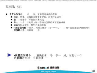 原则四：专注 只有专注才能专业成为专家，才能提高成功的概率 做好一件事，比做好几件事更容易，也更容易成功 企业：要集中，不要盲目多元化 个人：一个专注的常人比一个精力分散的天才更有成就 组合分析是使企业集中力量的工具 “ 战略”要企业一而再、再而三地冲击同一个中心问题，而不是把能量分散到新的领域、人事、功能或问题上 不要：一千个问题解决得和竞争对手一样好，而要：一个问题解决得比对手好得多 