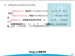 1 、招聘如何为企业带来竞争优势 ->  降低成本支出。 招对了人可以降低公司成本，进来以后不用对他再 进行培训。 -> 能吸引到合格人选。 如果你的招聘做得非常专业，自然会吸引合格的人选。 -> 降低流失率。 在招聘过程中实话实说，通过现实的工作预览来降低流失率。 虽然有效的招聘能给公司带来竞争优势，但在帮助 公司创建一支文化更加多样的队伍 这一点勿被忽略。（英国 WEISA 轮胎案例） 选 