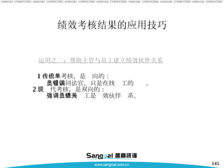 绩效考核结果的应用技巧 运用之二：帮助主管与员工建立绩效伙伴关系 1 、传统考核，是单向的： 主管如同法官，只是在找员工的错误。 2 、现代考核，是双向的： 强调主管与员工是绩效伙伴关系。 