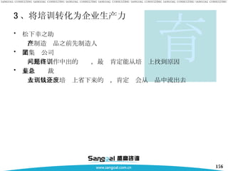 3 、将培训转化为企业生产力 松下幸之助 在制造产品之前先制造人 某集团公司 凡是在工作中出的问题，最终肯定能从培训上找到原因 某企业总裁 大凡从企业培训上省下来的钱，肯定还会从废品中流出去 育 