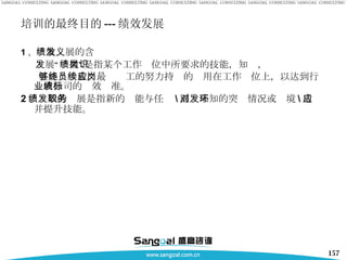 培训的最终目的 --- 绩效发展 1 、 绩效发展的含义 发展“绩效”是指某个工作岗位中所要求的技能，知识， 且能够一致。最终员工的努力持续的应用在工作岗位上，以达到行业或公司的绩效标准。 2 、绩效的发展是指新的职能与任务 \ 面对未知的突发情况或环境 \ 适应并提升技能。 