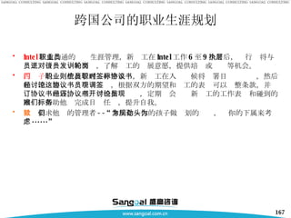 Intel 注重沟通的职业生涯管理，新员工在 Intel 工作 6 至 9 个月后，执行层将与员工进行一对一的面谈，了解员工的发展意愿，提供培训或轮岗等机会。 西门子 的职业生涯管理则非常系统，新员工在入职时候将签署目标协议书，然后和经理一起讨论这个协议书，根据双方的期望和员工的表现可以调整条款，并签订协议书内容。经理还将根据协议书，定期开会讨论新员工的工作表现和碰到的困难，帮助他们完成目标任务，提升自我。 微软 要求他们的管理者 --“ 拿出你为你的孩子做规划的劲头，为你的下属来考虑 ······” 跨国公司的职业生涯规划 