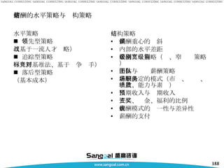 薪酬的水平策略与结构策略 水平策略 领先型策略 （基于一流人才战略） 追踪型策略 （标杆基准法、基于竞争对手） 落后型策略 （基本成本） 结构策略 薪酬重心的倾斜 内部的水平差距 薪酬级别策略（宽、窄级别策略） 个体与团队薪酬策略 薪酬决定的模式（市场、职务、绩效、能力与素质） 当期收入与预期收入 工资、奖金、福利的比例 薪酬模式的统一性与差异性 薪酬的支付 