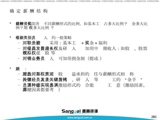 确 定 薪 酬 结 构 薪酬结构即各种不同薪酬形式的比例，如基本工资占多大比例？奖金多大比例？期 权多大比例 ？ 不同级别、类别人员的一般策略 对于一般职员采用：基本工资 + 奖金 + 福利 对于高级管理人员及研发人员应加用中长期收入：如股权、股票期权、虚拟股 权等 对于销售业务人员可加用佣金制（提成 ） 原则： 激励对称——员工对股东权益承担的责任与薪酬形式相对称 拴住关键人才——经理人员、研发人员等关键员工的“金手铐” 员工满意——多种激励形式的组合能实现员工满意（激励因素、保健因素都要考虑） 