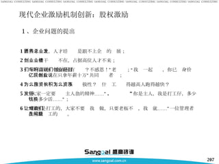 1 、企业问题的提出 1 ）人才匮乏，人才培养总是跟不上企业的发展； 2 ）创业骨干业绩不在，占据高位人才不来； 3 ）“没有我你们能有房有车吗？不感恩！”老总说；“我们一起创业，你已经身价过亿，而我现在只拿年薪十万”共同创业者说； 4 ）为什么只涨工资，不长积极性？为什么工资涨得越高人跑得越快？  5 ）“大家一定要发扬主人翁的精神……” . “ 你是主人，我是打工仔，多少钱换多少活……”； 6 ）“我也是打工的，大家不要让我难做，只要老板不查，我们就……”一位管理者在解决员工的问题。 现代企业激励机制创新：股权激励 