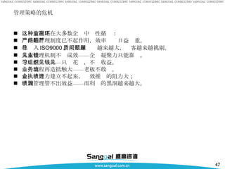 管理策略的危机 这种情况正在大多数企业中恶性循环： 严格的管理制度已不起作用，效率问题日益严重。 已导入 ISO9000 ，而质量问题越来越大，顾客越来越挑剔。 人本管理机制不见成效——企业凝聚力只能靠钱。 学习型组织——只见花钱，不见收益。 业务流程再造抵触大——老板不敢动。 企业执行力建立不起来，绩效推进的阻力大； 绩效管理管不出效益——而利润的黑洞越来越大。 
