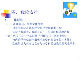 四、我校安排 工作原则 （ 1 ）认真学习、掌握文件精神 申报学科应符合我校学科建设规划的目标 坚持“有所为，有所不为” , 积极而稳妥地进行 （ 2 ）应依托某一个基层教学科研实体（教研室级） 校内跨单位联合申报应明确学科负责单位 ( 实体 ) 队伍组成人员应切实参与该学科的建设及研究生培养 