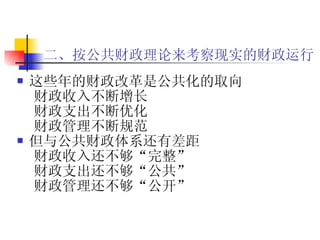 二、按公共财政理论来考察现实的财政运行   这些年的财政改革是公共化的取向 财政收入不断增长 财政支出不断优化 财政管理不断规范 但与公共财政体系还有差距 财政收入还不够“完整” 财政支出还不够“公共” 财政管理还不够“公开” 
