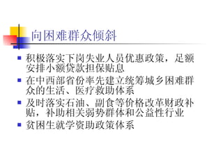 向困难群众倾斜   积极落实下岗失业人员优惠政策，足额安排小额贷款担保贴息  在中西部省份率先建立统筹城乡困难群众的生活、医疗救助体系  及时落实石油、副食等价格改革财政补贴，补助相关弱势群体和公益性行业 贫困生就学资助政策体系 