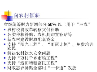 向农村倾斜   省级统筹财力新增部分 60% 以上用于“三农” 农村税费改革转移支付补助 各类种粮补贴、农机具购置补贴等 新农村建设财政配套资金 支持“阳光工程”、“雨露计划”，免费培训农民 解决农村饮水安全问题 支持“万村千乡市场工程” 支持“造田增粮富民工程”  财政惠农补贴全部用“一卡通”发放 