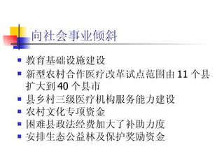 向社会事业倾斜   教育基础设施建设  新型农村合作医疗改革试点范围由 11 个县扩大到 40 个县市 县乡村三级医疗机构服务能力建设  农村文化专项资金 困难县政法经费加大了补助力度  安排生态公益林及保护奖励资金  