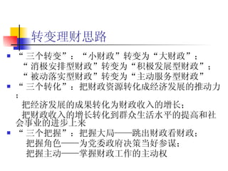 转变理财思路 “ 三个转变”：“小财政”转变为“大财政”； “ 消极安排型财政”转变为“积极发展型财政”； “ 被动落实型财政”转变为“主动服务型财政” “ 三个转化”：把财政资源转化成经济发展的推动力； 把经济发展的成果转化为财政收入的增长； 把财政收入的增长转化到群众生活水平的提高和社会事业的进步上来 “ 三个把握”：把握大局——跳出财政看财政； 把握角色——为党委政府决策当好参谋； 把握主动——掌握财政工作的主动权 