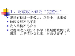 1 、财政收入缺乏“完整性” 蛋糕有待进一步做大：总量小、比重低 地区发展不尽平衡 收入结构不尽合理 政府间收入划分不科学（基层财政仍比较困难，县乡债务负担重，财政供养多 ） 