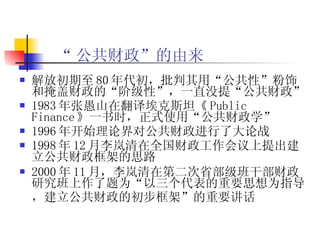 “ 公共财政”的由来 解放初期至 80 年代初，批判其用“公共性”粉饰和掩盖财政的“阶级性”，一直没提“公共财政”  1983 年张愚山在翻译埃克斯坦《 Public Finance 》一书时，正式使用“公共财政学”  1996 年开始理论界对公共财政进行了大论战 1998 年 12 月 李岚清在全国财政工作会议上提出建立公共财政框架的思路 2000 年 11 月 ，李岚清在第二次省部级班干部财政研究班上作了题为“以三个代表的重要思想为指导，建立公共财政的初步框架”的重要讲话  