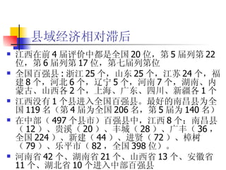县域经济相对滞后 江西在前 4 届评价中都是全国 20 位，第 5 届列第 22 位，第 6 届列第 17 位，第七届列第位 全国百强县 : 浙江 25 个，山东 25 个，江苏 24 个，福建 8 个，河北 6 个，辽宁 5 个，河南 7 个，湖南、内蒙古、山西各 2 个，上海、广东、四川、新疆各 1 个  江西没有 1 个县进入全国百强县。最好的南昌县为全国 119 名（第 4 届为全国 206 名，第 5 届为 140 名） 在中部（ 497 个县市）百强县中，江西 8 个：南昌县（ 12 ）、贵溪（ 20 ）、丰城（ 28 ）、广丰（ 36 ，全国 224 ）、新建（ 44 ）、进贤（ 72 ）、樟树（ 79 ）、乐平市（ 82 ，全国 398 位）。 河南省 42 个、湖南省 21 个、山西省 13 个、安徽省 11 个、湖北省 10 个进入中部百强县  