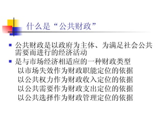 什么是“公共财政”   公共财政是以政府为主体、为满足社会公共需要而进行的经济活动 是与市场经济相适应的一种财政类型 以市场失效作为财政职能定位的依据 以公共权力作为财政收入定位的依据 以公共需要作为财政支出定位的依据 以公共选择作为财政管理定位的依据   