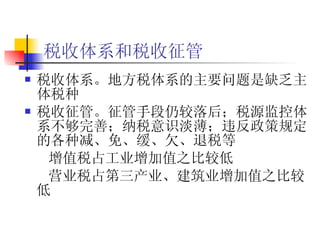 税收体系和税收征管   税收体系。地方税体系的主要问题是缺乏主体税种  税收征管。征管手段仍较落后；税源监控体系不够完善；纳税意识淡薄；违反政策规定的各种减、免、缓、欠、退税等 增值税占工业增加值之比较低 营业税占第三产业、建筑业增加值之比较低 