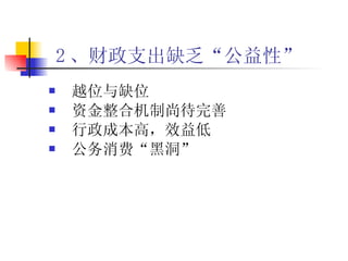2 、财政支出缺乏“公益性”   越位与缺位 资金整合机制尚待完善 行政成本高，效益低 公务消费“黑洞” 