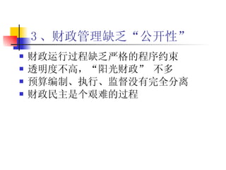 3 、财政管理缺乏“公开性”   财政运行过程缺乏严格的程序约束   透明度不高，“阳光财政”  不多 预算编制、执行、监督没有完全分离 财政民主是个艰难的过程 