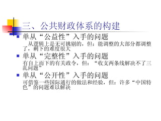 三、公共财政体系的构建 单从“公益性”入手的问题 从逻辑上是无可挑剔的，但：能调整的大部分都调整了，剩下的难度很大   单从“完整性”入手的问题 有自上而下的有关政令，但：“收支两条线解决不了三乱问题”  单从“公开性”入手的问题 可借鉴一些国际通行的做法和经验，但：许多“中国特色”的问题难以解决 
