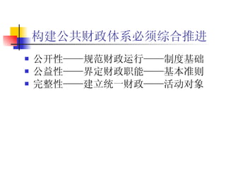 构建公共财政体系必须综合推进 公开性——规范财政运行——制度基础 公益性——界定财政职能——基本准则 完整性——建立统一财政——活动对象 