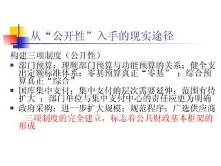 从“公开性”入手的现实途径   构建三项制度（公开性） 部门预算： 理顺部门预算与功能预算的关系；健全支出定额标准体系；零基预算真正“零基” ；综合预算真正“综合”  国库集中支付： 集中支付的层次需要延伸；范围有待扩大 ；部门单位与集中支付中心的责任应更为明确  政府采购：进一步扩大规模；规范程序；广选供应商 三项制度的完全建立，标志着公共财政基本框架的形成 