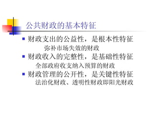 公共财政的基本特征   财政支出的公益性，是根本性特征   弥补市场失效的财政   财政收入的完整性，是基础性特征 全部政府收支纳入预算的财政   财政管理的公开性，是关键性特征 法治化财政、透明性财政即阳光财政   