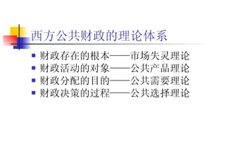 西方公共财政的理论体系   财政存在的根本——市场失灵理论 财政活动的对象——公共产品理论 财政分配的目的——公共需要理论 财政决策的过程——公共选择理论   