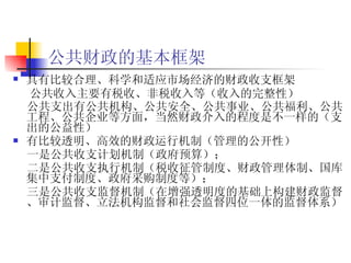 公共财政的基本框架 具有比较合理、科学和适应市场经济的财政收支框架   公共收入主要有税收、非税收入等（ 收入的完整性 ） 公共支出有公共机构、公共安全、公共事业、公共福利、公共工程、公共企业 等 方面，当然财政介入的程度是不一样的（ 支出的公益性 ）   有比较透明、高效的财政运行机制（ 管理的公开性 ）   一是公共收支计划机制（政府预算）； 二是公共收支执行机制（税收征管制度、财政管理体制、国库集中支付制度、政府采购制度等）； 三是公共收支监督机制（在增强透明度的基础上构建财政监督、审计监督、立法机构监督和社会监督四位一体的监督体系）   